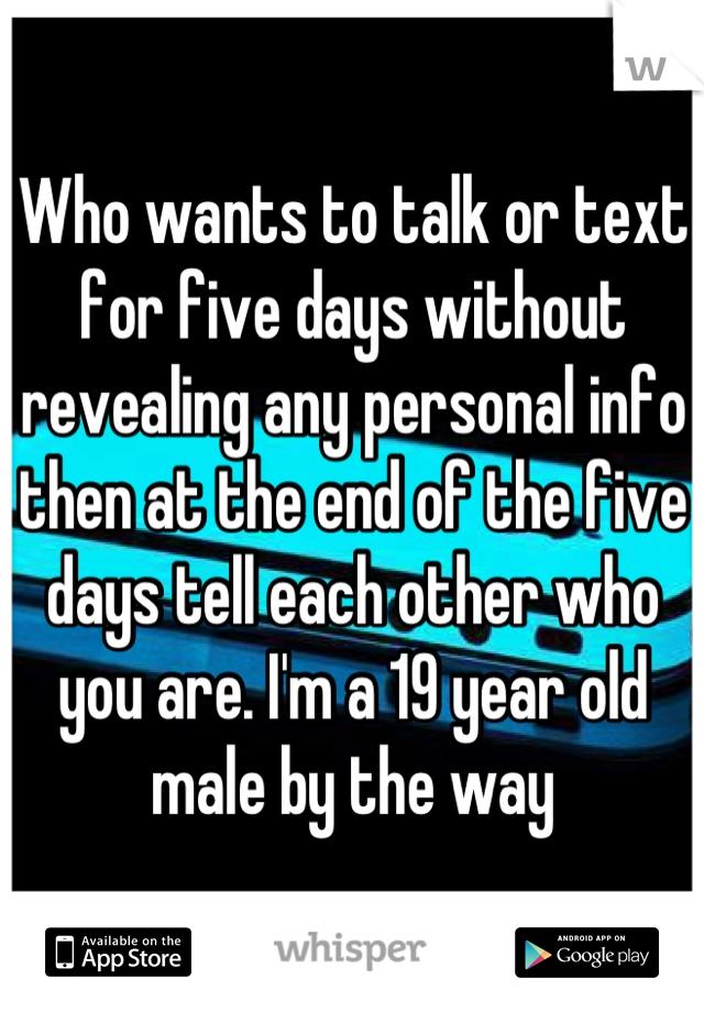 Who wants to talk or text for five days without revealing any personal info then at the end of the five days tell each other who you are. I'm a 19 year old male by the way