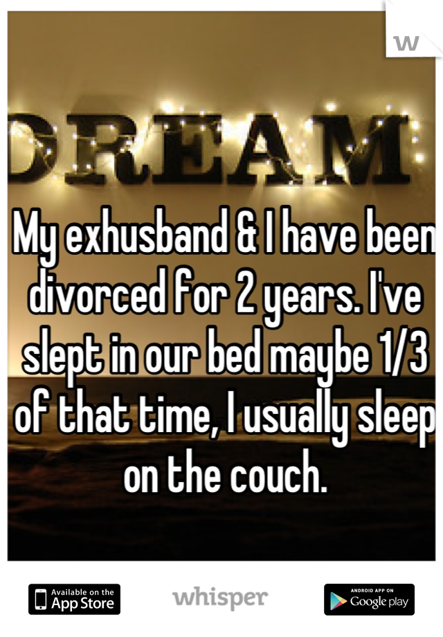 My exhusband & I have been divorced for 2 years. I've slept in our bed maybe 1/3 of that time, I usually sleep on the couch.