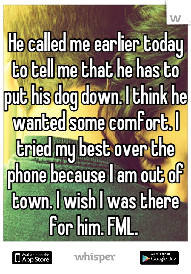 He called me earlier today to tell me that he has to put his dog down. I think he wanted some comfort. I tried my best over the phone because I am out of town. I wish I was there for him. FML. 