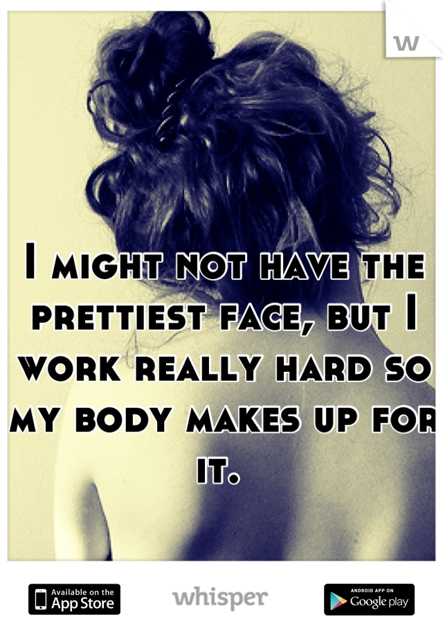 I might not have the prettiest face, but I work really hard so my body makes up for it. 