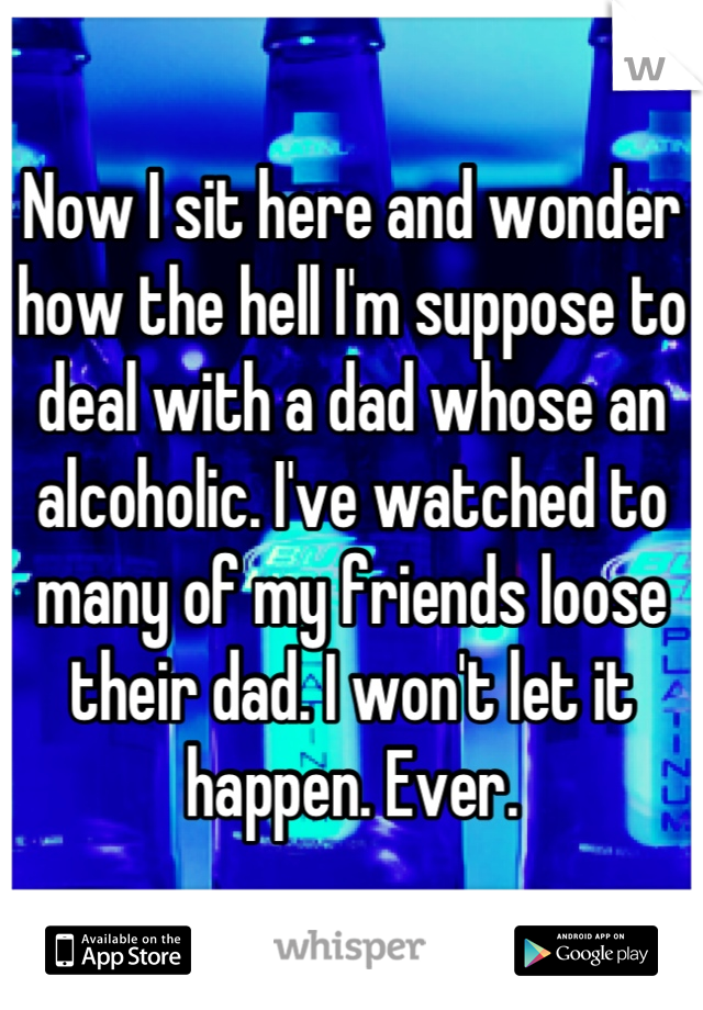 Now I sit here and wonder how the hell I'm suppose to deal with a dad whose an alcoholic. I've watched to many of my friends loose their dad. I won't let it happen. Ever.
