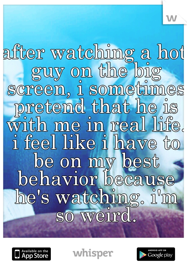 after watching a hot guy on the big screen, i sometimes pretend that he is with me in real life. i feel like i have to be on my best behavior because he's watching. i'm so weird.