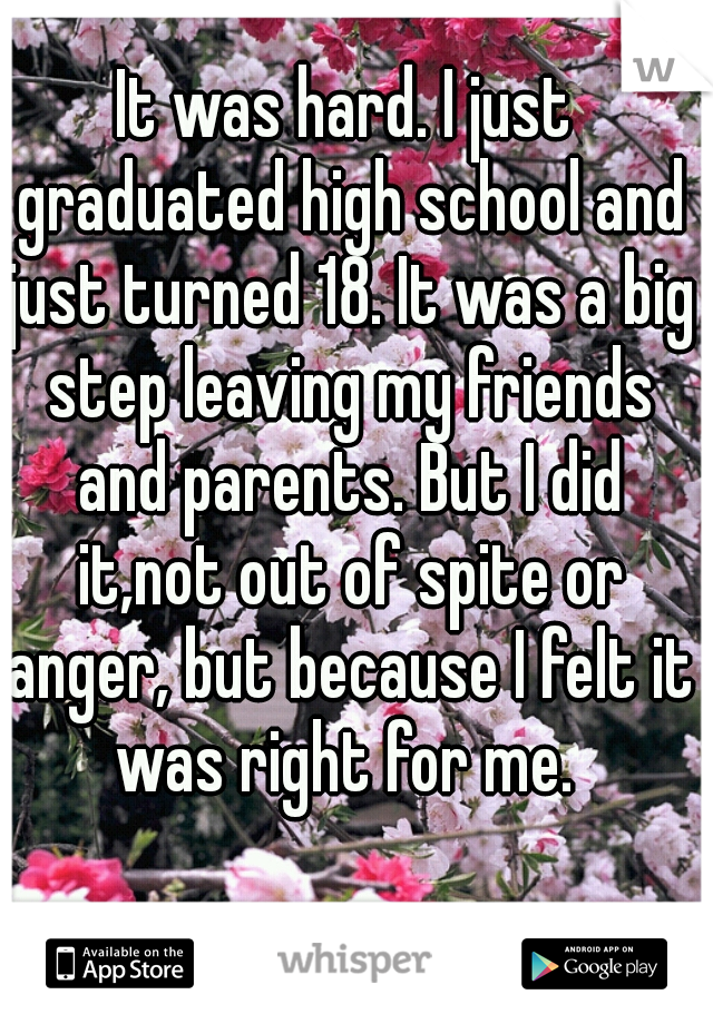 It was hard. I just graduated high school and just turned 18. It was a big step leaving my friends and parents. But I did it,not out of spite or anger, but because I felt it was right for me. 