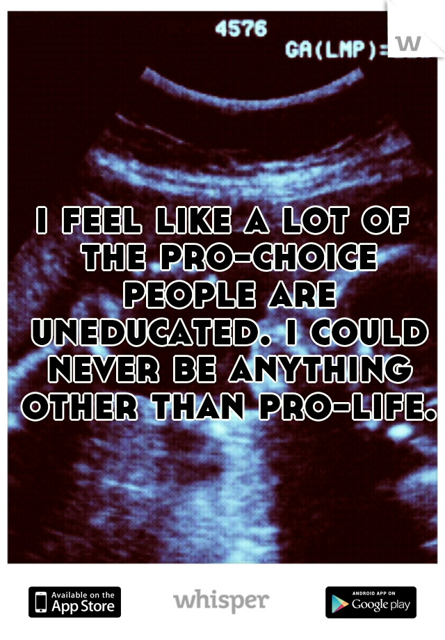 i feel like a lot of the pro-choice people are uneducated. i could never be anything other than pro-life.