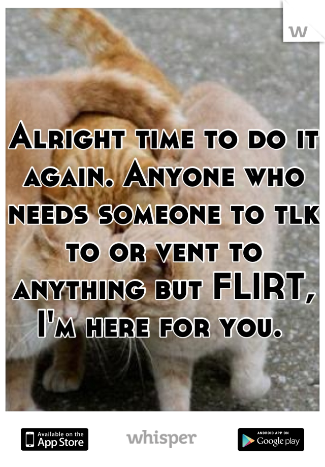 Alright time to do it again. Anyone who needs someone to tlk to or vent to anything but FLIRT, I'm here for you. 