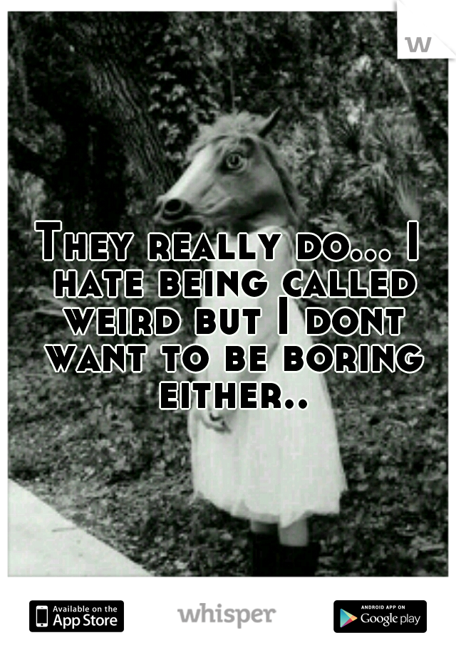 They really do... I hate being called weird but I dont want to be boring either..