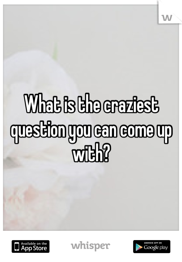 What is the craziest question you can come up with?