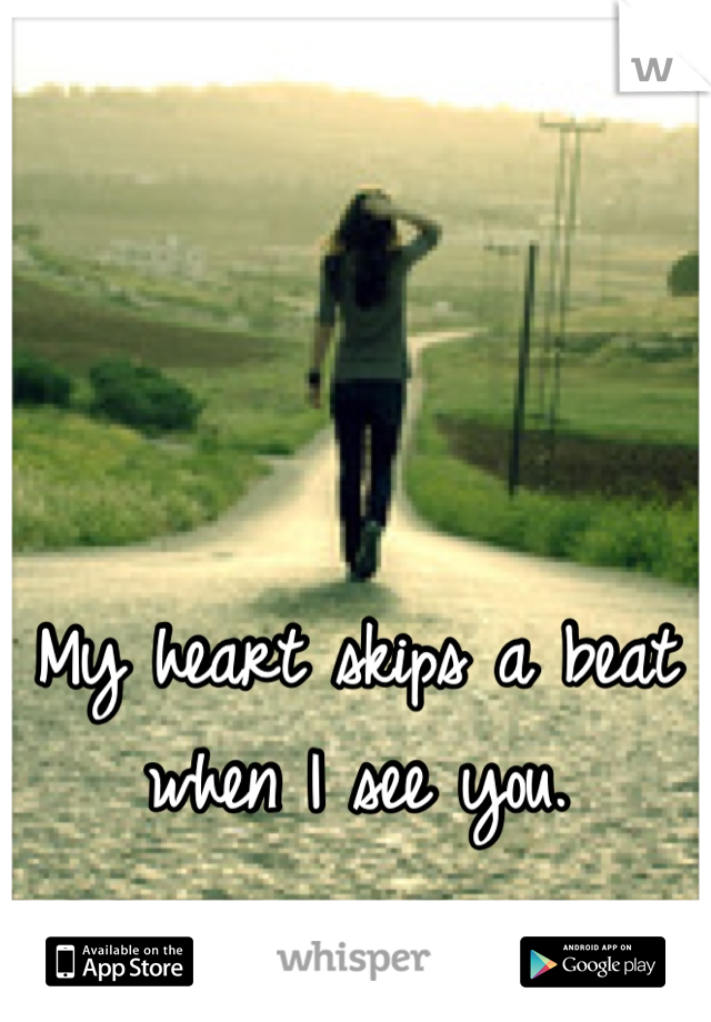 My heart skips a beat when I see you.