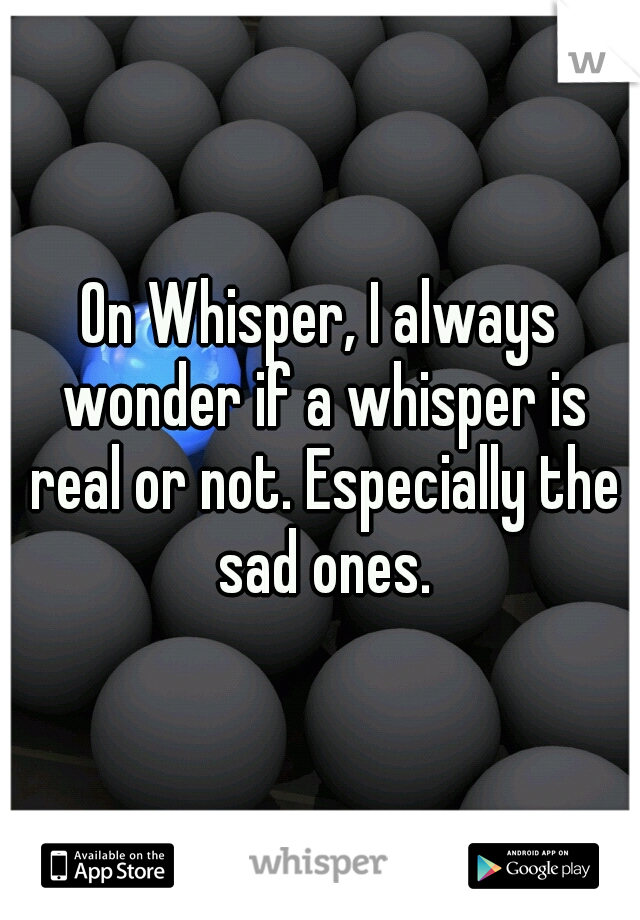 On Whisper, I always wonder if a whisper is real or not. Especially the sad ones.