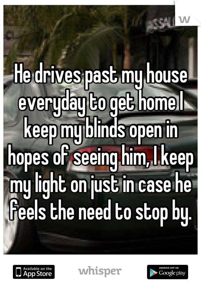 He drives past my house everyday to get home I keep my blinds open in hopes of seeing him, I keep my light on just in case he feels the need to stop by.