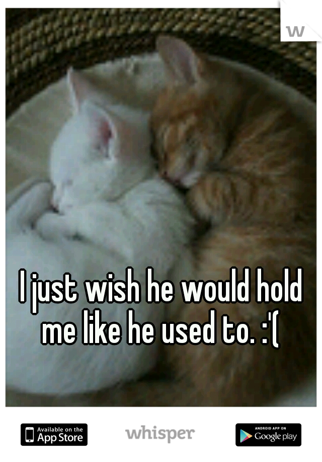 I just wish he would hold me like he used to. :'( 