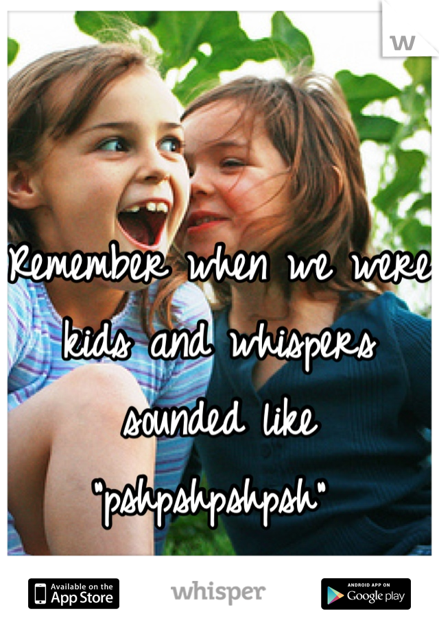 Remember when we were kids and whispers sounded like "pshpshpshpsh" 