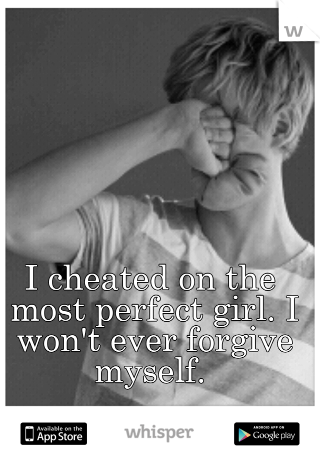 I cheated on the most perfect girl. I won't ever forgive myself. 