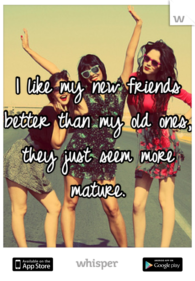 I like my new friends better than my old ones, they just seem more mature.
