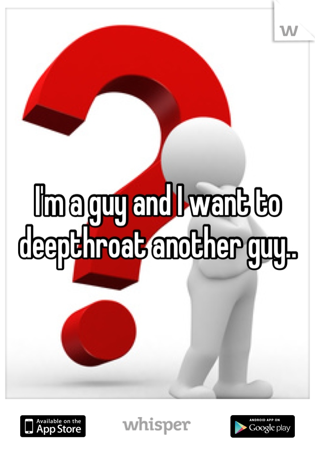 I'm a guy and I want to deepthroat another guy..
