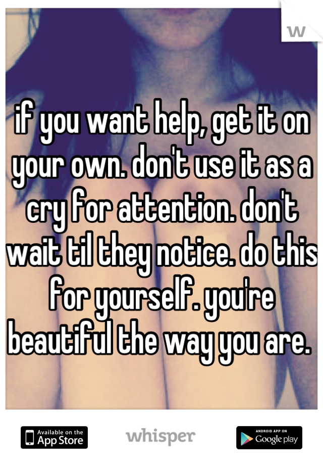 if you want help, get it on your own. don't use it as a cry for attention. don't wait til they notice. do this for yourself. you're beautiful the way you are. 