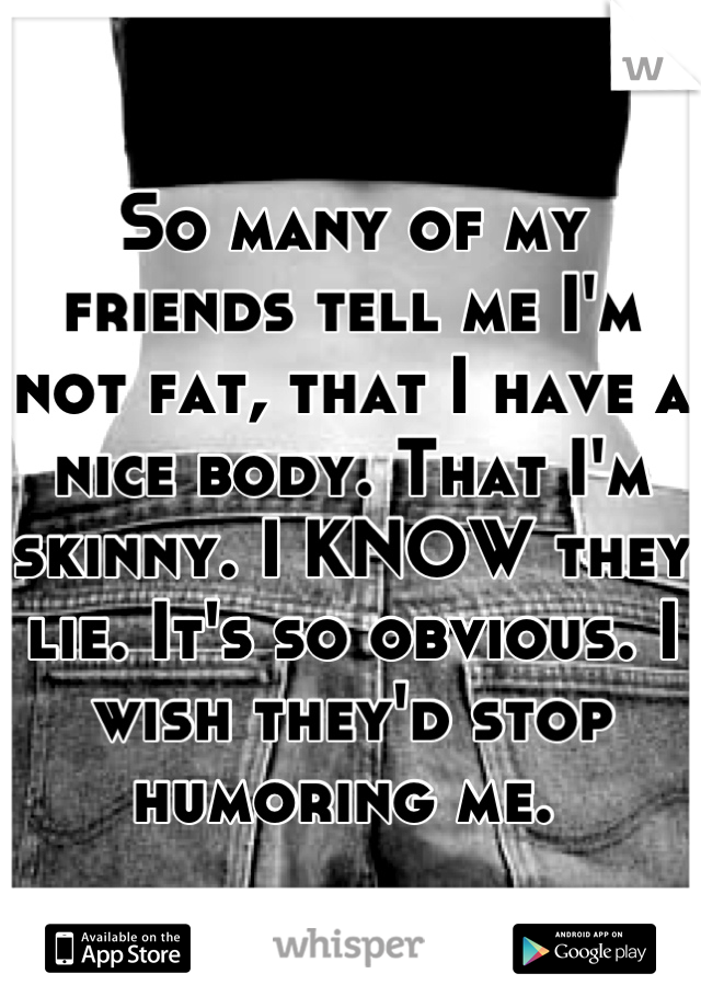 So many of my friends tell me I'm not fat, that I have a nice body. That I'm skinny. I KNOW they lie. It's so obvious. I wish they'd stop humoring me. 