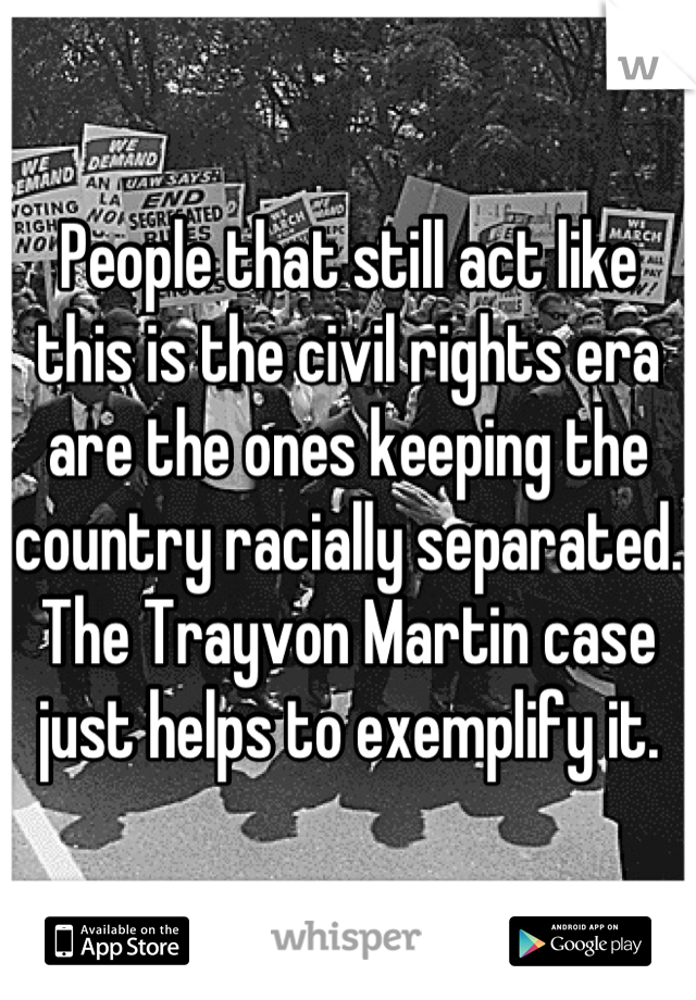 People that still act like this is the civil rights era are the ones keeping the country racially separated. The Trayvon Martin case just helps to exemplify it.