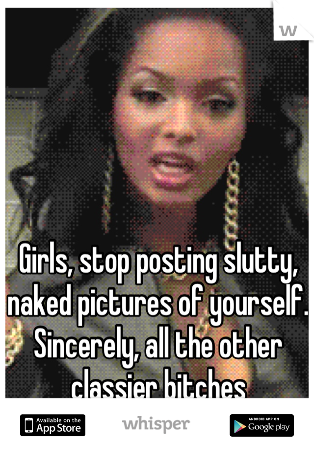 Girls, stop posting slutty, naked pictures of yourself. Sincerely, all the other classier bitches