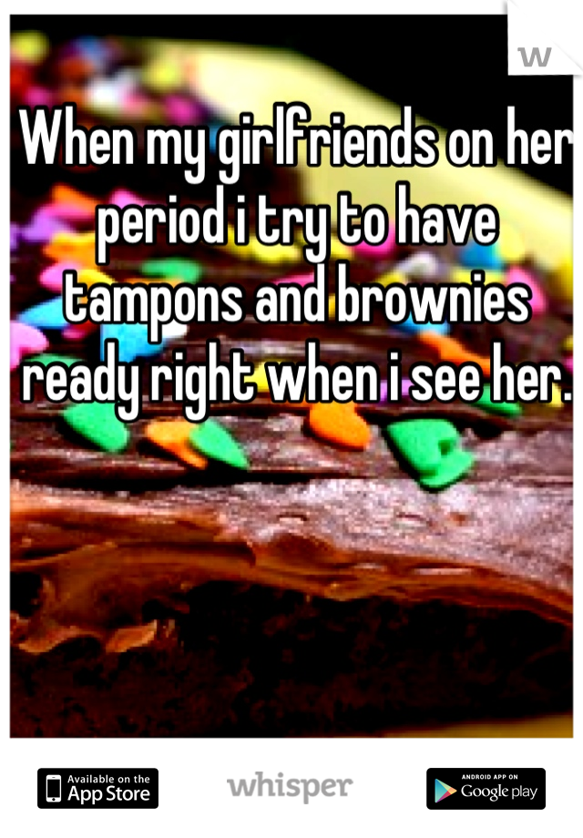 When my girlfriends on her period i try to have tampons and brownies ready right when i see her.