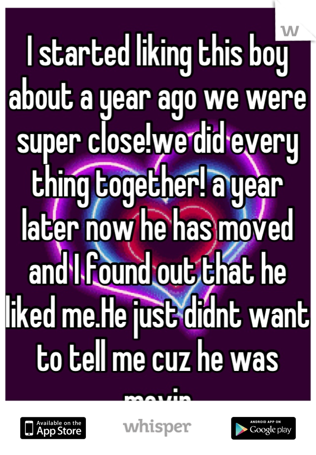 I started liking this boy about a year ago we were super close!we did every thing together! a year later now he has moved and I found out that he liked me.He just didnt want to tell me cuz he was movin
