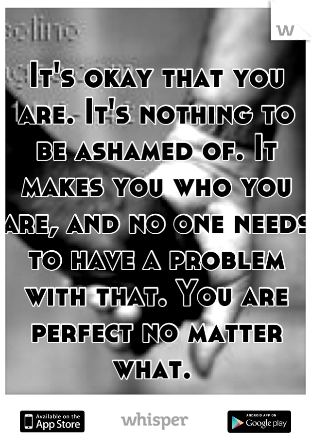 It's okay that you are. It's nothing to be ashamed of. It makes you who you are, and no one needs to have a problem with that. You are perfect no matter what. 