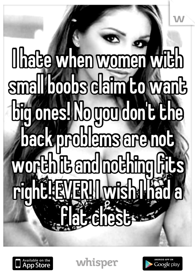 I hate when women with small boobs claim to want big ones! No you don't the back problems are not worth it and nothing fits right! EVER! I wish I had a flat chest 
