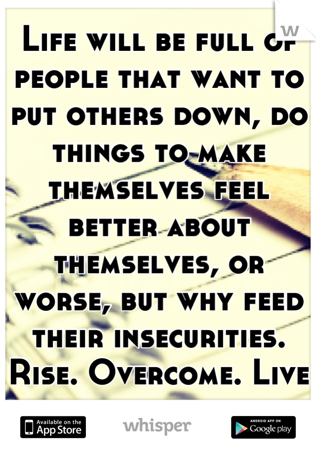 Life will be full of people that want to put others down, do things to make themselves feel better about themselves, or worse, but why feed their insecurities. Rise. Overcome. Live a life worth living.