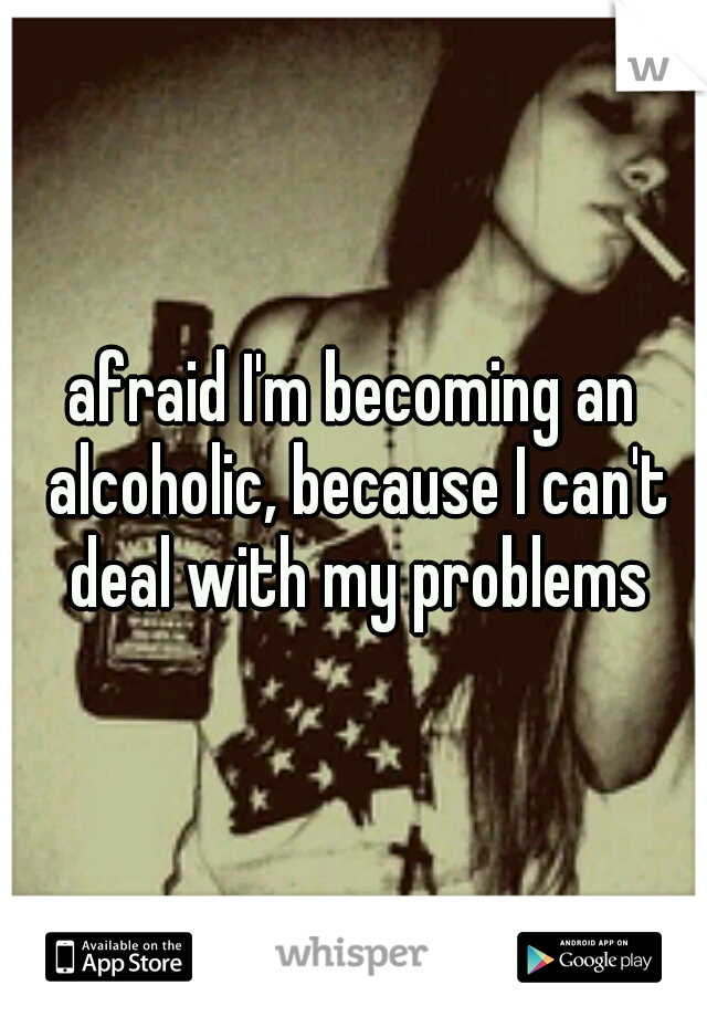 afraid I'm becoming an alcoholic, because I can't deal with my problems