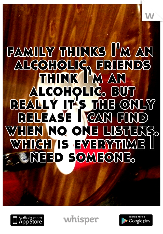 family thinks I'm an alcoholic. friends think I'm an alcoholic. but really it's the only release I can find when no one listens. which is everytime I need someone.