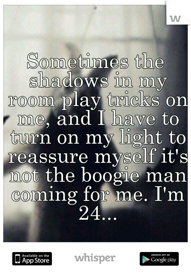 Sometimes the shadows in my room play tricks on me, and I have to turn on my light to reassure myself it's not the boogie man coming for me. I'm 24...
