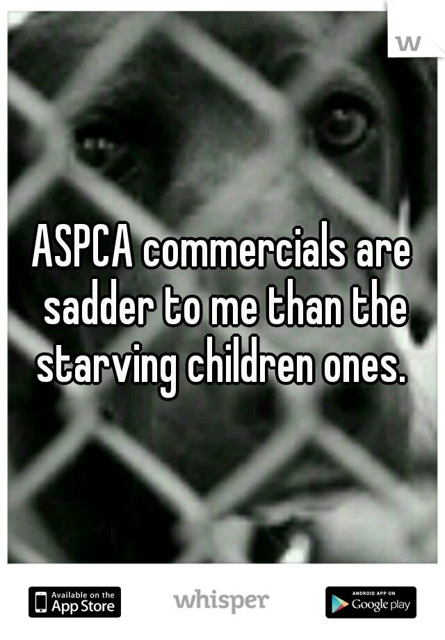 ASPCA commercials are sadder to me than the starving children ones. 