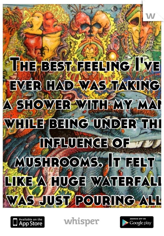 The best feeling I've ever had was taking a shower with my man while being under the influence of mushrooms. It felt like a huge waterfall was just pouring all over us; so perfect.
