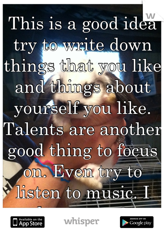 This is a good idea try to write down things that you like and things about yourself you like. Talents are another good thing to focus on. Even try to listen to music. I love you <3
