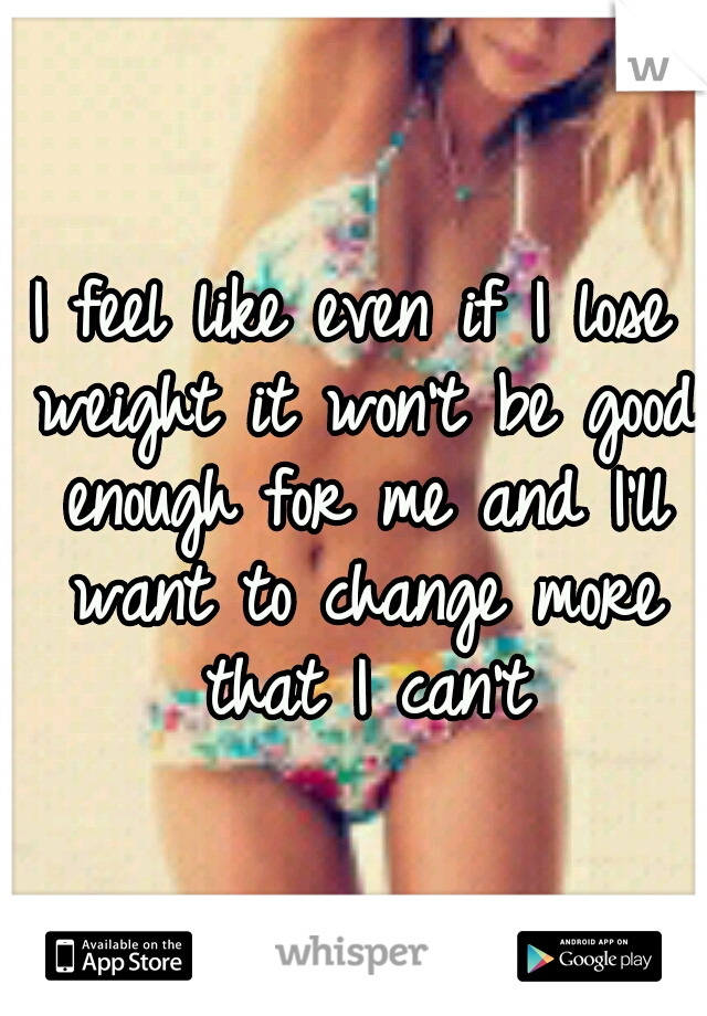 I feel like even if I lose weight it won't be good enough for me and I'll want to change more that I can't