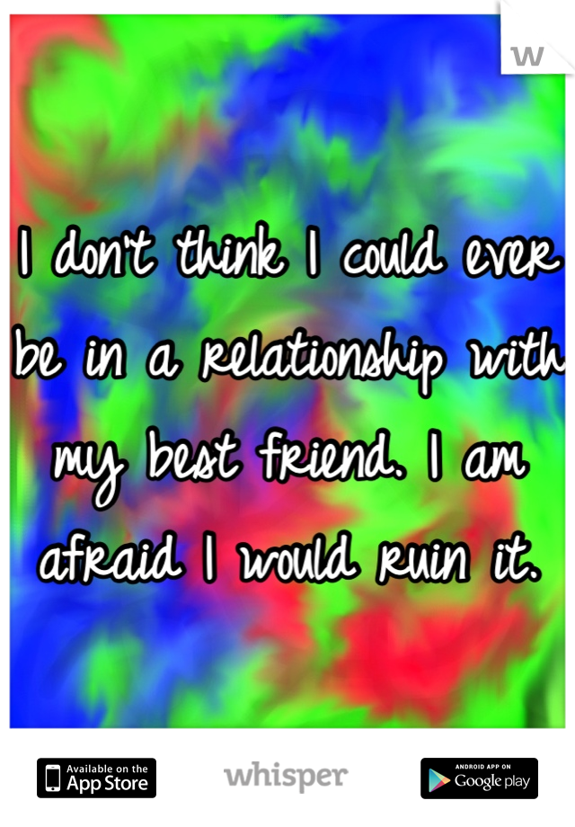 I don't think I could ever be in a relationship with my best friend. I am afraid I would ruin it.