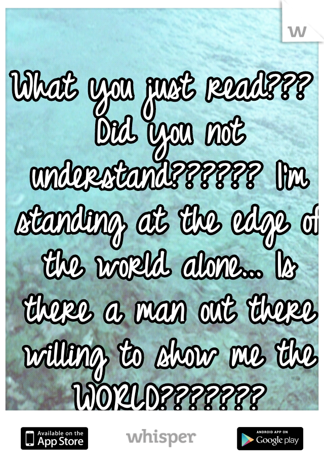 What you just read??? Did you not understand?????? I'm standing at the edge of the world alone... Is there a man out there willing to show me the WORLD???????