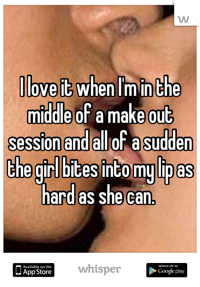 I love it when I'm in the middle of a make out session and all of a sudden the girl bites into my lip as hard as she can. 