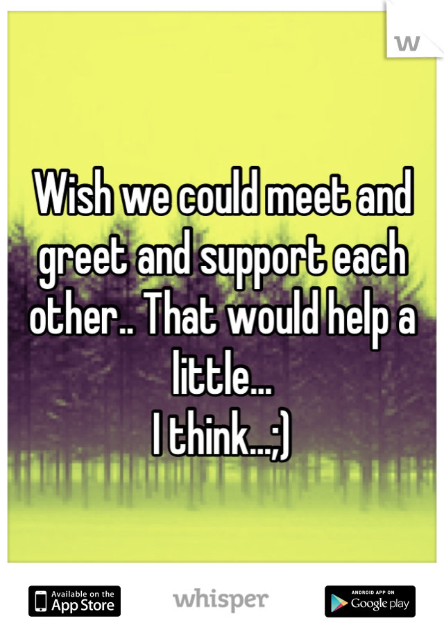 Wish we could meet and greet and support each other.. That would help a little...
I think...;)