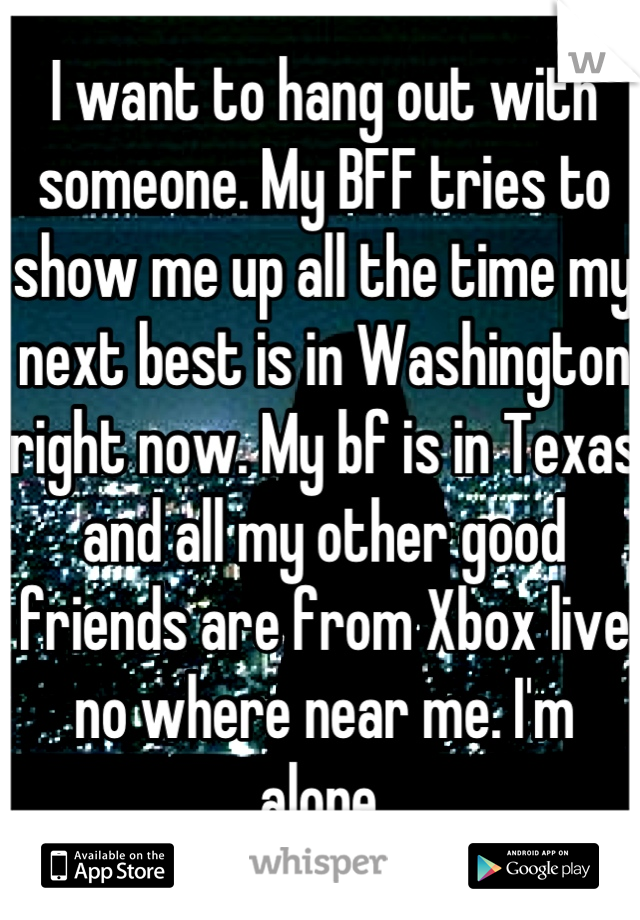 I want to hang out with someone. My BFF tries to show me up all the time my next best is in Washington right now. My bf is in Texas and all my other good friends are from Xbox live no where near me. I'm alone.