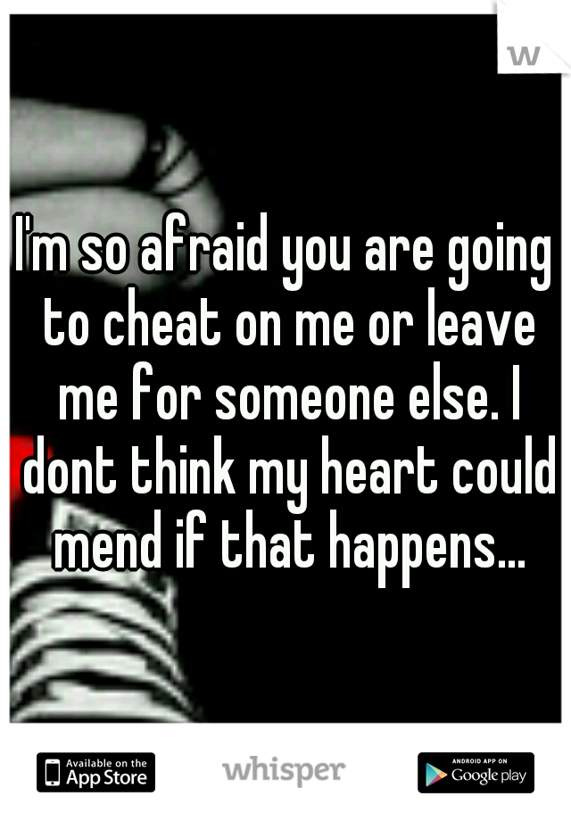 I'm so afraid you are going to cheat on me or leave me for someone else. I dont think my heart could mend if that happens...