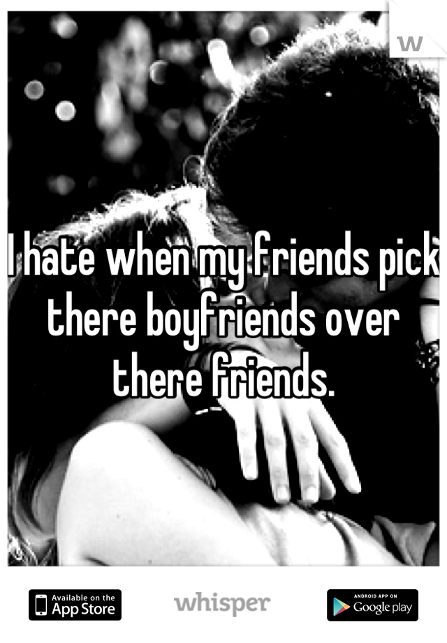 I hate when my friends pick there boyfriends over there friends.