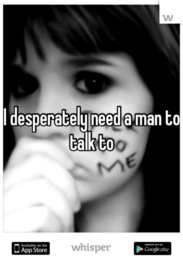 I desperately need a man to talk to