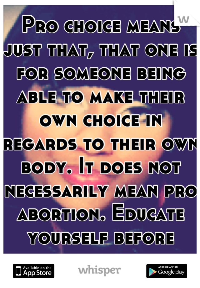 Pro choice means just that, that one is for someone being able to make their own choice in regards to their own body. It does not necessarily mean pro abortion. Educate yourself before assuming.
