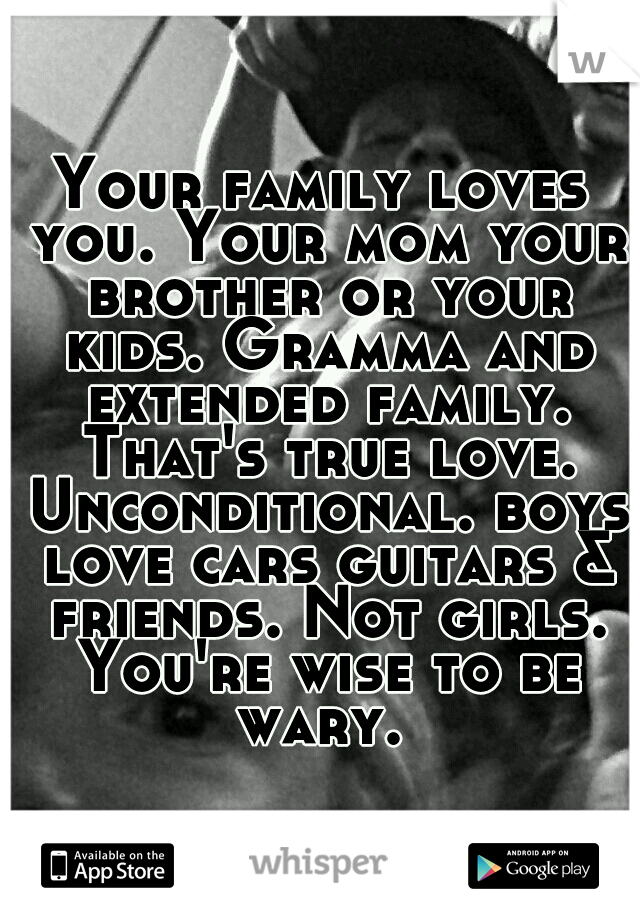Your family loves you. Your mom your brother or your kids. Gramma and extended family. That's true love. Unconditional. boys love cars guitars & friends. Not girls. You're wise to be wary. 