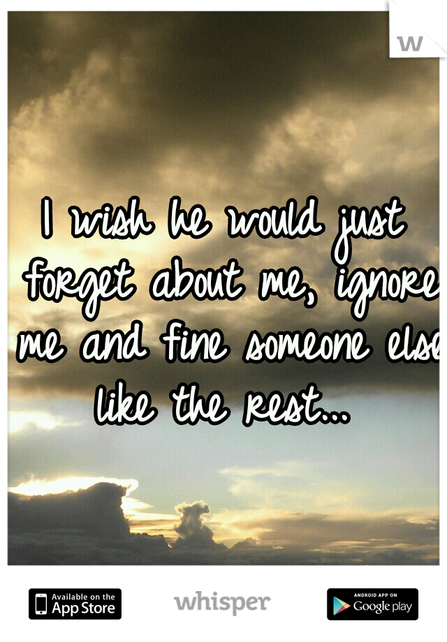 I wish he would just forget about me, ignore me and fine someone else like the rest... 