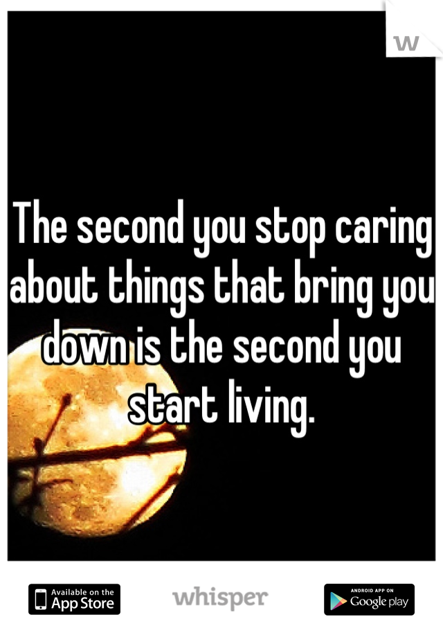 The second you stop caring about things that bring you down is the second you start living.