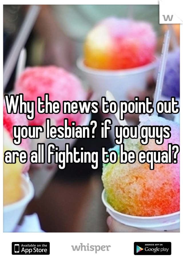 Why the news to point out your lesbian? if you guys are all fighting to be equal?