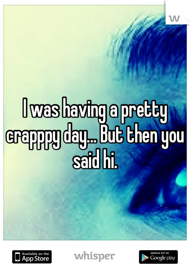 I was having a pretty crapppy day... But then you said hi.
