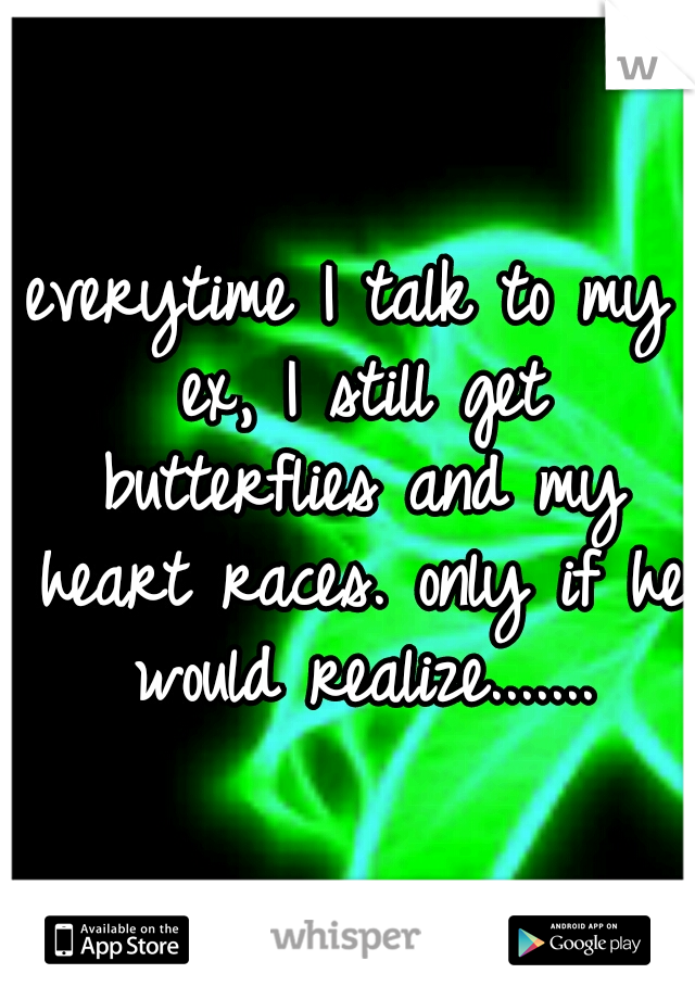 everytime I talk to my ex, I still get butterflies and my heart races. only if he would realize.......